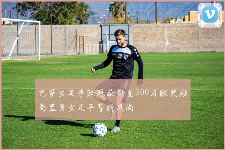 巴萨女足夺欧冠获耐克300万欧奖励彰显男女足平等新风尚