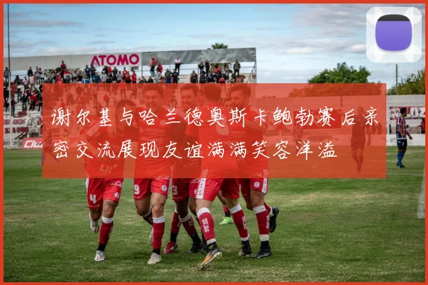 谢尔基与哈兰德奥斯卡鲍勃赛后亲密交流展现友谊满满笑容洋溢