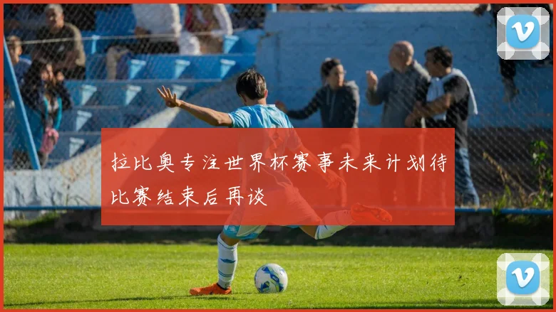 拉比奥专注世界杯赛事未来计划待比赛结束后再谈