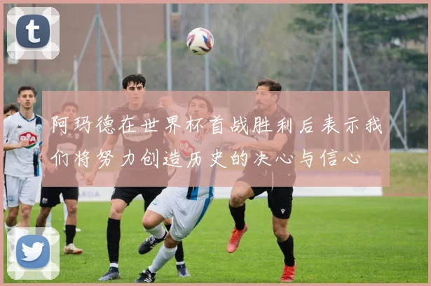 阿玛德在世界杯首战胜利后表示我们将努力创造历史的决心与信心