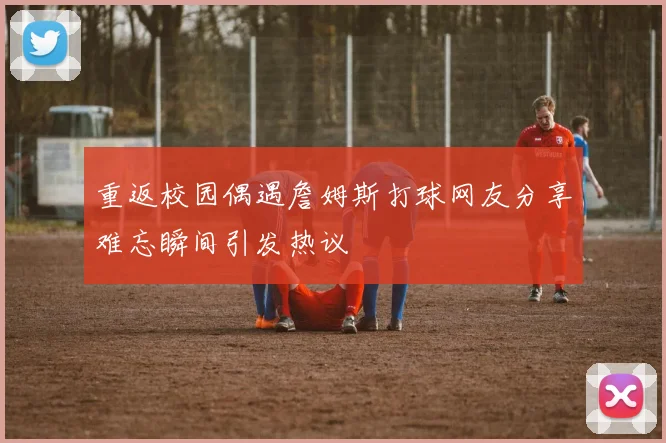 重返校园偶遇詹姆斯打球网友分享难忘瞬间引发热议