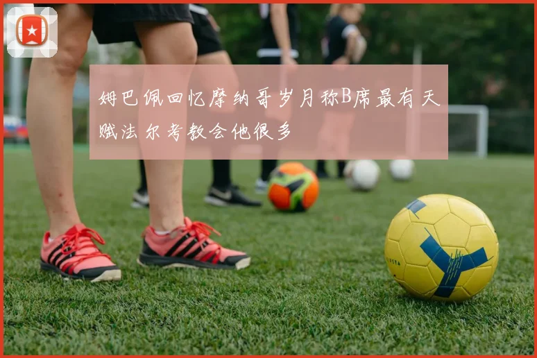 姆巴佩回忆摩纳哥岁月称B席最有天赋法尔考教会他很多