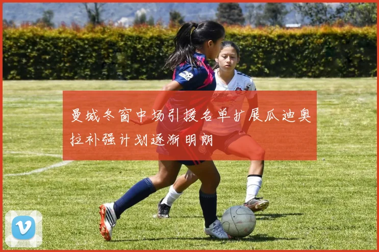 曼城冬窗中场引援名单扩展瓜迪奥拉补强计划逐渐明朗