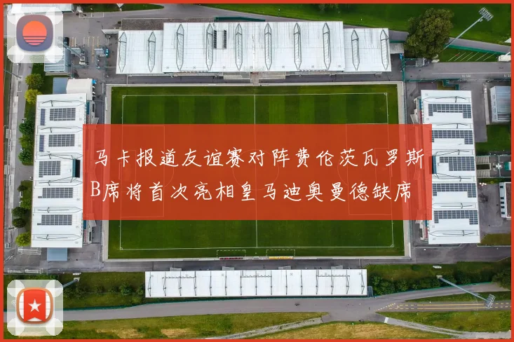马卡报道友谊赛对阵费伦茨瓦罗斯B席将首次亮相皇马迪奥曼德缺席