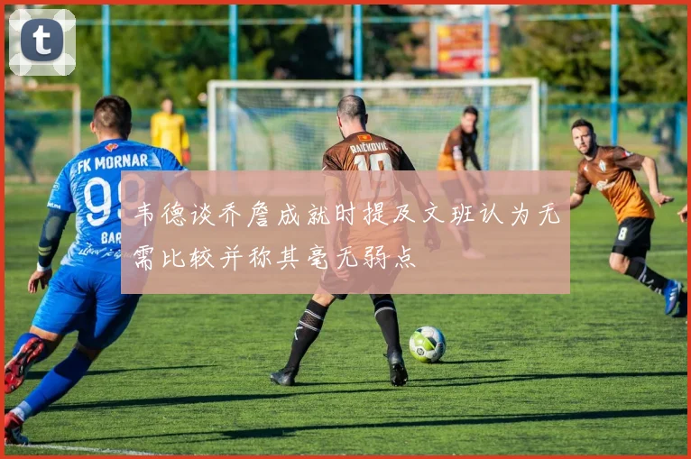 韦德谈乔詹成就时提及文班认为无需比较并称其毫无弱点