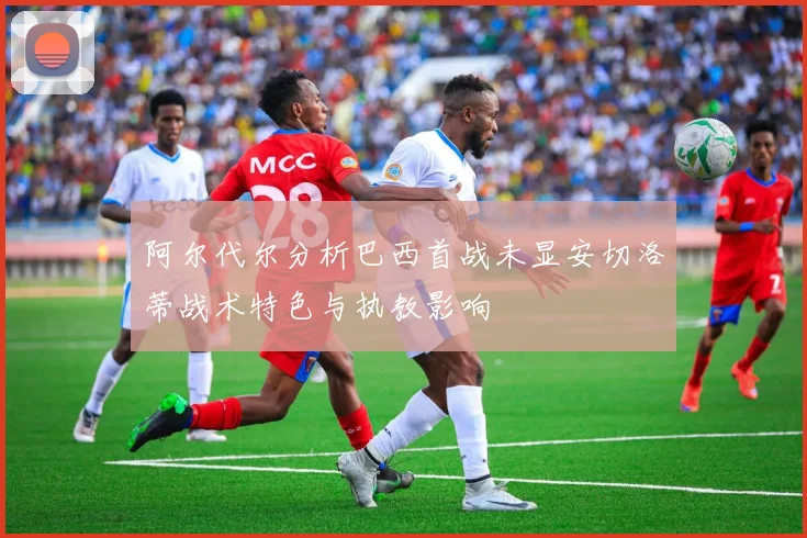 阿尔代尔分析巴西首战未显安切洛蒂战术特色与执教影响