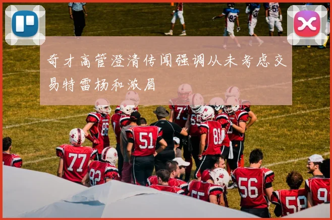 奇才高管澄清传闻强调从未考虑交易特雷杨和浓眉