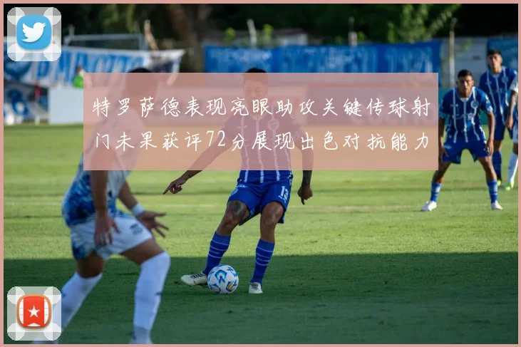特罗萨德表现亮眼助攻关键传球射门未果获评72分展现出色对抗能力