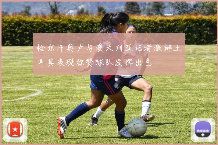 恰尔汗奥卢与澳大利亚记者激辩土耳其表现称赞球队发挥出色