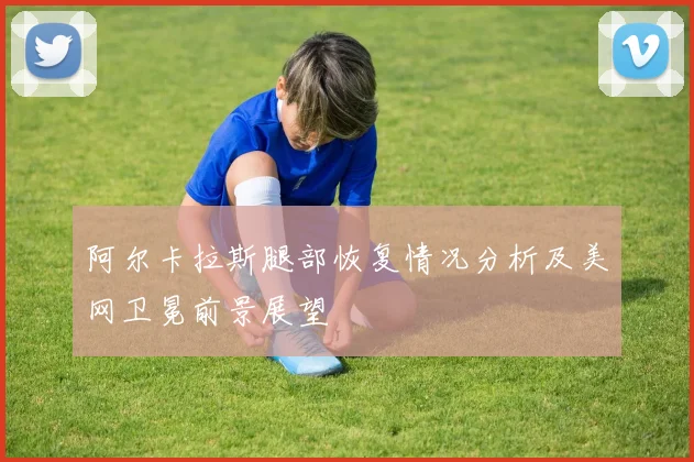 阿尔卡拉斯腿部恢复情况分析及美网卫冕前景展望