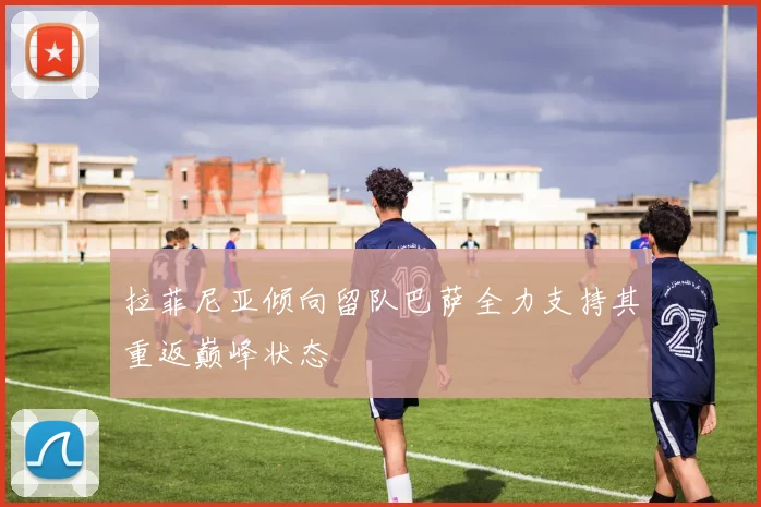 拉菲尼亚倾向留队巴萨全力支持其重返巅峰状态