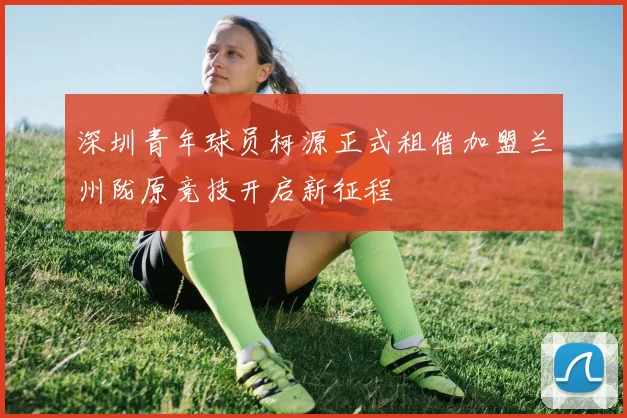深圳青年球员柯源正式租借加盟兰州陇原竞技开启新征程