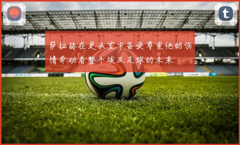萨拉赫在更衣室中备受尊重他的伤情牵动着整个埃及足球的未来