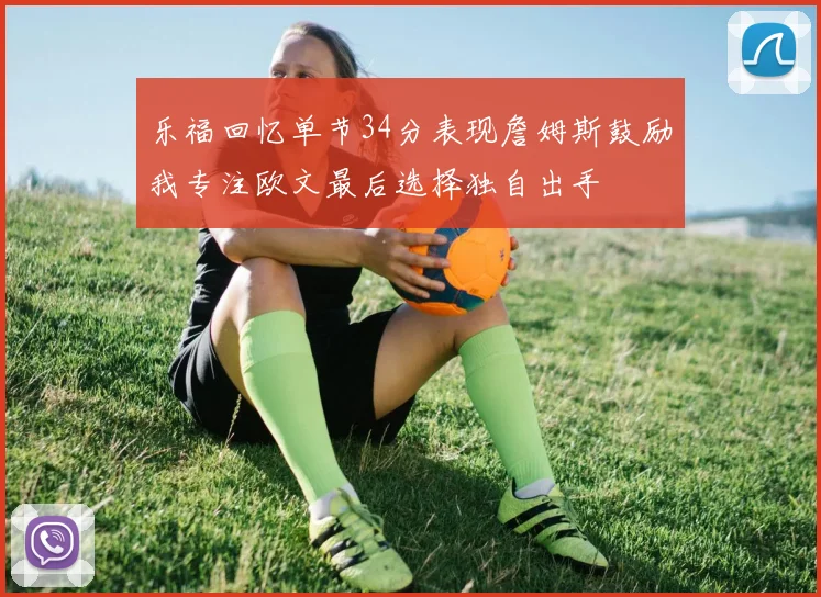乐福回忆单节34分表现詹姆斯鼓励我专注欧文最后选择独自出手