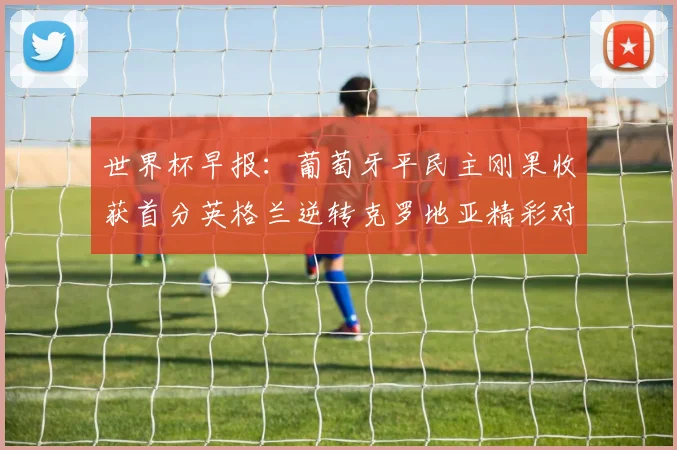 世界杯早报：葡萄牙平民主刚果收获首分英格兰逆转克罗地亚精彩对决
