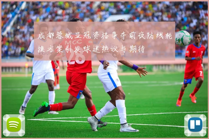 成都蓉城亚冠资格争夺前夜防线轮换方案引发球迷热议与期待