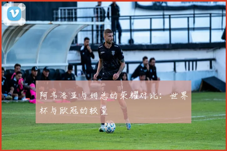 阿韦洛亚与姆总的荣耀对比：世界杯与欧冠的较量