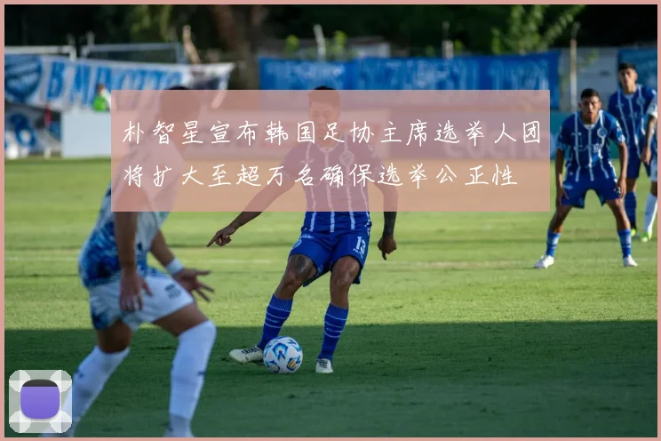 朴智星宣布韩国足协主席选举人团将扩大至超万名确保选举公正性
