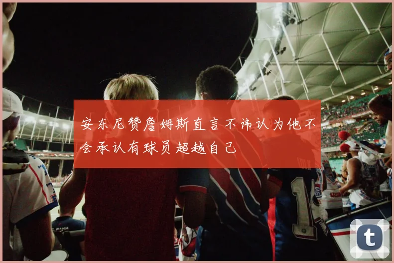 安东尼赞詹姆斯直言不讳认为他不会承认有球员超越自己