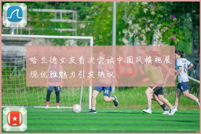 哈兰德女友首次尝试中国风旗袍展现优雅魅力引发热议